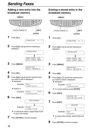 Page 48Sending Faxes
48
Adding a new entry into the 
broadcast memory
1Press {
{{ {>
>> >}
}} }.
DIRECTORY [+ -]
2Press {
{{ {+
++ +}
}} } or {
{{ {-
-- -}
}} } until the following is 
displayed.

b
SEND:PRESS SET
EDIT:PRESS MENU
3Press {
{{ {
MENU}
}} }.
BROADCAST
ADD=@ DELETE=#
4Press {
{{ {*
** *}
}} }.
5Press {
{{ {+
++ +}
}} } or {
{{ {-
-- -}
}} } until the desired entry 
you want to add is displayed.
LNavigator:
Example:Mary
15843724123
LStation 2:
Example:Peter 
19265532168
6Press {
{{ {
SET}
}} }....