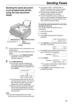 Page 49Sending Faxes
49
Sending the same document 
to pre-programmed parties 
using the auto document 
feeder 
1Confirm that there are no documents on the 
scanner glass.
Insert the document FACE DOWN into the 
feeder.
LIf necessary, press {
{{ {
RESOLUTION}
}} } 
repeatedly to select the desired 
resolution (page 41).
2Press {
{{ {
BROADCAST}
}} }.
LYou can also use the navigator key.
Press {
{{ {<
> >}
}} }, then press {
{{ {+
++ +}
}} } or 
{
{{ {-
-- -}
}} } until the following is displayed, and 
press {
{{...