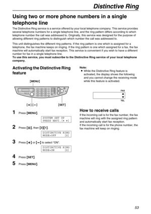 Page 53Distinctive Ring
53
Distinctive Ring
Using two or more phone numbers in a single 
telephone line 
The Distinctive Ring service is a service offered by your local telephone company. This service provides 
several telephone numbers for a single telephone line, and the ring pattern differs according to which 
telephone number the call was addressed to. Originally, this service was designed for the purpose of 
allowing different ring patterns to distinguish which number the call was addressed to.
This unit...