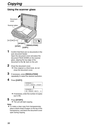 Page 56Copying
56
Using the scanner glass 
1Confirm that there are no documents in the 
auto document feeder.
Open the document cover and place the 
document FACE DOWN on the scanner 
glass, aligning the top edge of the 
document to the t mark on the unit.
2Close the document cover.
LIf the original is a thick book, do not 
close the document cover.
3If necessary, press {
{{ {
RESOLUTION}
}} } 
repeatedly to select the desired resolution.
4Press {
{{ {
COPY}
}} }.
NUMBER=1
COPY:PRESS START
b
NUMBER=1
OR PRESS...