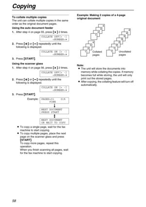 Page 58Copying
58
To collate multiple copies 
The unit can collate multiple copies in the same 
order as the original document pages.
Using the auto document feeder 
1.After step 4 on page 55, press {
{{ {>
>> >}
}} } 2 times.
COLLATE OFF[+ -]
)
2.Press {
{{ {+
++ +}
}} } or {
{{ {-
-- -}
}} } repeatedly until the 
following is displayed.
COLLATE ON [+ -]
)
3.Press {
{{ {
START}
}} }.
Using the scanner glass
1.After step 4 on page 56, press {
{{ {>
>> >}
}} } 2 times.
COLLATE OFF[+ -]
)
2.Press {
{{ {+
++ +}
}}...