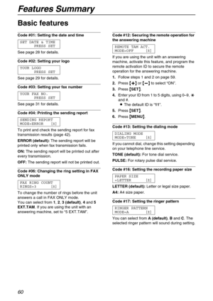 Page 60Features Summary
60
Basic features 
Code #01: Setting the date and time 
SET DATE & TIME
PRESS SET
See page 28 for details.
Code #02: Setting your logo 
YOUR LOGO
PRESS SET
See page 29 for details.
Code #03: Setting your fax number 
YOUR FAX NO.
PRESS SET
See page 31 for details.
Code #04: Printing the sending report 
SENDING REPORT
MODE=ERROR [±]
To print and check the sending report for fax 
transmission results (page 42).
ERROR (default):The sending report will be 
printed only when fax transmission...