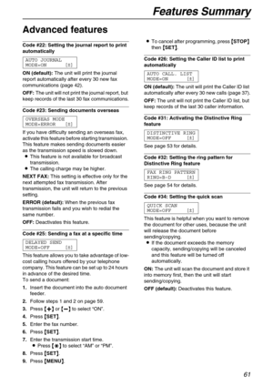 Page 61Features Summary
61
Advanced features 
Code #22: Setting the journal report to print 
automatically 
AUTO JOURNAL
MODE=ON [±]
ON (default):The unit will print the journal 
report automatically after every 30 new fax 
communications (page 42).
OFF:The unit will not print the journal report, but 
keep records of the last 30 fax communications.
Code #23: Sending documents overseas 
OVERSEAS MODE
MODE=ERROR [±]
If you have difficulty sending an overseas fax, 
activate this feature before starting...