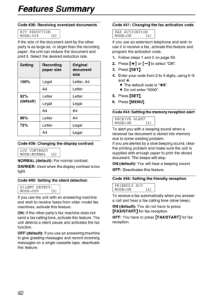 Page 62Features Summary
62
Code #36: Receiving oversized documents 
RCV REDUCTION
MODE=92% [±]
If the size of the document sent by the other 
party is as large as, or larger than the recording 
paper, the unit can reduce the document and 
print it. Select the desired reduction rate.
Code #39: Changing the display contrast 
LCD CONTRAST
MODE=NORMAL [±]
NORMAL (default):For normal contrast.
DARKER:Used when the display contrast is too 
light.
Code #40: Setting the silent detection 
SILENT DETECT.
MODE=OFF [±]
If...