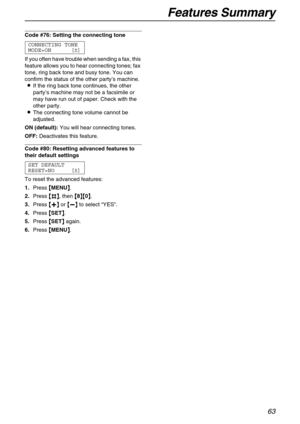 Page 63Features Summary
63
Code #76: Setting the connecting tone 
CONNECTING TONE
MODE=ON [±]
If you often have trouble when sending a fax, this 
feature allows you to hear connecting tones; fax 
tone, ring back tone and busy tone. You can 
confirm the status of the other party’s machine.
LIf the ring back tone continues, the other 
party’s machine may not be a facsimile or 
may have run out of paper. Check with the 
other party.
LThe connecting tone volume cannot be 
adjusted.
ON (default):You will hear...