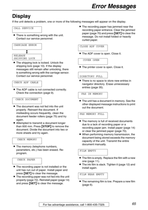 Page 65Error Messages
65For fax advantage assistance, call 1-800-435-7329.
Display 
If the unit detects a problem, one or more of the following messages will appear on the display.
CALL SERVICE
LThere is something wrong with the unit. 
Contact our service personnel.
CARRIAGE ERROR
b
RELEASE
SHIPPING LOCK
LThe shipping lock is locked. Unlock the 
shipping lock (page 10). If the display 
messages still remain after unlocking, there 
is something wrong with the carriage sensor. 
Contact our service personnel....