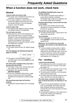 Page 67Frequently Asked Questions
67For fax advantage assistance, call 1-800-435-7329.
Frequently Asked Questions
When a function does not work, check here
General
I cannot make and receive calls.
LThe power cord or telephone line cord is not 
connected. Check the connections.
LIf you used a splitter to connect the unit, 
remove the splitter and connect the unit to 
the wall jack directly. If the unit operates 
properly, check the splitter.
I cannot make calls.
LThe dialing mode setting is wrong. Change 
the...