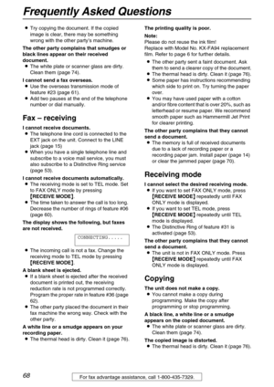 Page 68Frequently Asked Questions
68For fax advantage assistance, call 1-800-435-7329.
LTry copying the document. If the copied 
image is clear, there may be something 
wrong with the other party’s machine.
The other party complains that smudges or 
black lines appear on their received 
document.
LThe white plate or scanner glass are dirty. 
Clean them (page 74).
I cannot send a fax overseas.
LUse the overseas transmission mode of 
feature #23 (page 61).
LAdd two pauses at the end of the telephone 
number or...