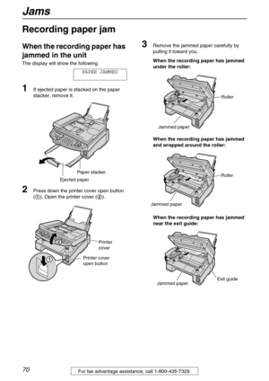 Page 70Jams
70For fax advantage assistance, call 1-800-435-7329.
Jams
Recording paper jam 
When the recording paper has 
jammed in the unit
The display will show the following.
PAPER JAMMED
1If ejected paper is stacked on the paper 
stacker, remove it.
2Press down the printer cover open button 
(1). Open the printer cover (2).
3Remove the jammed paper carefully by 
pulling it toward you.
When the recording paper has jammed 
under the roller:
When the recording paper has jammed 
and wrapped around the roller:...