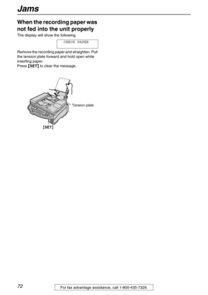 Page 72Jams
72For fax advantage assistance, call 1-800-435-7329.
When the recording paper was 
not fed into the unit properly 
The display will show the following.
CHECK PAPER
Remove the recording paper and straighten. Pull 
the tension plate forward and hold open while 
inserting paper.
Press {
{{ {
SET}
}} } to clear the message.
Tension plate
{SET} 