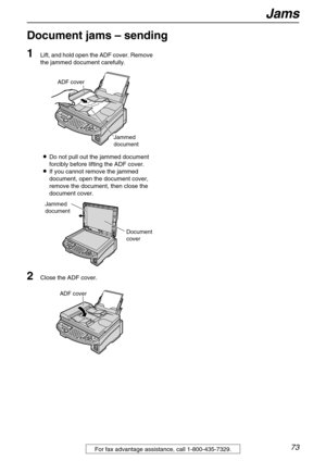 Page 73Jams
73For fax advantage assistance, call 1-800-435-7329.
Document jams – sending 
1
Lift, and hold open the ADF cover. Remove 
the jammed document carefully.
LDo not pull out the jammed document 
forcibly before lifting the ADF cover.
LIf you cannot remove the jammed 
document, open the document cover, 
remove the document, then close the 
document cover.
2Close the ADF cover.
Jammed 
document
ADF cover
Document
cover
Jammed 
document
ADF cover 