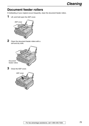 Page 75Cleaning
75For fax advantage assistance, call 1-800-435-7329.
Document feeder rollers
If misfeeding of your original occurs frequently, clean the document feeder rollers.
1Lift, and hold open the ADF cover.
2Clean the document feeder rollers with a 
soft and dry cloth.
3Close the ADF cover.
ADF cover
Document 
feeder rollers
ADF cover 