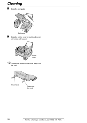 Page 78Cleaning
78For fax advantage assistance, call 1-800-435-7329.
8Close the exit guide.
9Close the printer cover by pushing down on 
both sides until locked.
10Connect the power cord and the telephone 
line cord.
Exit guide
Printer 
cover
Power cord
Telephone 
line cord 