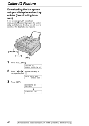 Page 82Caller IQ Feature
82For assistance, please call openLCR: 1-866-openLCR (1-866-673-6527)
Downloading the fax system 
setup and telephone directory 
entries (downloading from 
web)
If you access openLCR web site at 
www.openLCR.com and program the system 
setup and telephone directory, you will need to 
download this data to the fax machine.
1Press {
{{ {
CALLER IQ}
}} }.
CALLER IQ
PRESS NAVI.[( )]
2Press {
{{ {<
> >}
}} } until the following is 
displayed or press {
{{ {
3}
}} }.
DATA FROM WEB
PRESS SET...