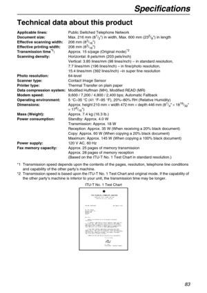 Page 83Specifications
83
Specifications
Technical data about this product
*1 Transmission speed depends upon the contents of the pages, resolution, telephone line conditions 
and capability of the other party’s machine.
*2 Transmission speed is based upon the ITU-T No. 1 Test Chart and original mode. If the capability of 
the other party’s machine is inferior to your unit, the transmission time may be longer. Applicable lines:Public Switched Telephone Network
Document size:Max. 216 mm (8
1/2) in width, Max. 600...