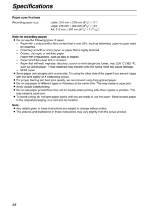 Page 84Specifications
84
Paper specifications
Note for recording paper:
LDo not use the following types of paper:
–Paper with a cotton and/or fibre content that is over 20%, such as letterhead paper or paper used 
for resumes
–Extremely smooth or shiny paper, or paper that is highly textured
–Coated, damaged or wrinkled paper
–Paper with irregularities, such as tabs or staples
–Paper which has dust, lint or oil stains
–Paper that will melt, vaporize, discolour, scorch or emit dangerous fumes, near 200 °C (392...