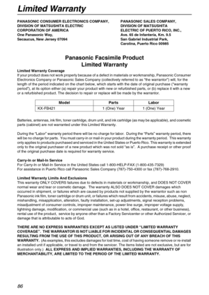 Page 86Limited Warranty
86
Limited WarrantyPANASONIC CONSUMER ELECTRONICS COMPANY, PANASONIC SALES COMPANY,
DIVISION OF MATSUSHITA ELECTRIC  DIVISION OF MATSUSHITA
CORPORATION OF AMERICA ELECTRIC OF PUERTO RICO, INC.,
One Panasonic Way,  Ave. 65 de Infantería, Km. 9.5
Secaucus, New Jersey 07094 San Gabriel Industrial Park,
Carolina, Puerto Rico 00985
Panasonic Facsimile Product 
Limited Warranty
Limited Warranty Coverage
If your product does not work properly because of a defect in materials or workmanship,...