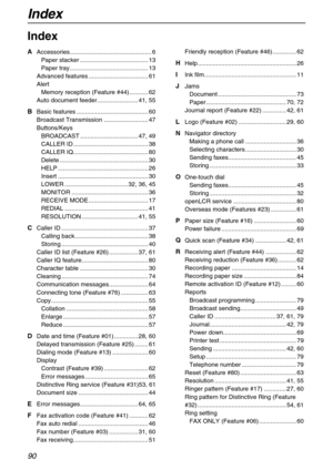 Page 90Index
90
Index
A Accessories................................................ 6
Paper stacker ........................................ 13
Paper tray .............................................. 13
Advanced features ................................... 61
Alert
Memory reception (Feature #44) ........... 62
Auto document feeder........................ 41, 55
B Basic features .......................................... 60
Broadcast Transmission .......................... 47
Buttons/Keys
BROADCAST...