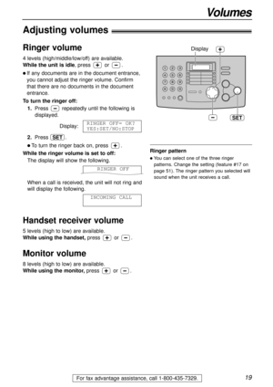 Page 1919
Volumes
For fax advantage assistance, call 1-800-435-7329.
Adjusting volumes!
Ringer volume
4 levels (high/middle/low/off) are available.
While the unit is idle, press or.
l If any documents are in the document entrance,
you cannot adjust the ringer volume. Confirm
that there are no documents in the document
entrance.
To turn the ringer off:
1.Press repeatedly until the following is
displayed.
Display:
2.Press .
l To turn the ringer back on, press .
While the ringer volume is set to off:
The display...