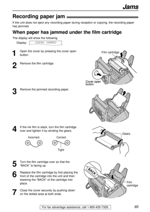 Page 6565
Jams
For fax advantage assistance, call 1-800-435-7329.
Recording paper jam!
1
Open the cover by pressing the cover open
button.
2
Remove the film cartridge.
3
Remove the jammed recording paper.
5
Turn the film cartridge over so that the
“BACK” is facing up.
6
Replace the film cartridge by first placing the
front of the cartridge into the unit and then
lowering the “BACK” of the cartridge into
place.
7
Close the cover securely by pushing down
on the dotted area at both ends.
4
If the ink film is...