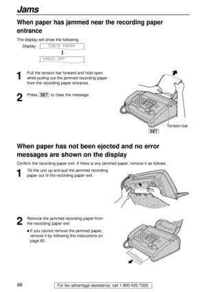 Page 6666
Jams
For fax advantage assistance, call 1-800-435-7329.
1
Pull the tension bar forward and hold open
while pulling out the jammed recording paper
from the recording paper entrance.
2
Press to clear the message.SET
When paper has jammed near the recording paper
entrance
The display will show the following.
Display:
PRESS SET
CHECK PAPER
Tension bar
SET
1
Tilt the unit up and pull the jammed recording
paper out of the recording paper exit.
When paper has not been ejected and no error
messages are shown...