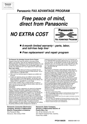 Page 76FAX ADVANTAGE PROGRAM
PFQX1580ZBWM0501MK1101
KX-FHD301
Proof of Purchase
Free peace of mind,
direct from Panasonic
NO EXTRA COST
n6-month limited warranty1: parts, labor,
and toll-free help line
2
nFree replacement3and repair program
Panasonic FAX ADVANTAGE PROGRAM
The Panasonic Fax Advantage Consumer Service Program.Panasonic knows that if your fax machine is not up and running, 
neither is your business. That’s why we created the Panasonic Fax
Advantage Program. Included at no extra cost with the...