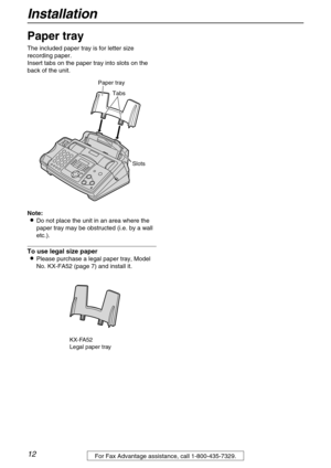 Page 12Installation
12For Fax Advantage assistance, call 1-800-435-7329.
Paper tray 
The included paper tray is for letter size 
recording paper.
Insert tabs on the paper tray into slots on the 
back of the unit.
Note:
Do not place the unit in an area where the 
paper tray may be obstructed (i.e. by a wall 
etc.).
To use legal size paper
Please purchase a legal paper tray, Model 
No. KX-FA52 (page 7) and install it.
Tabs Paper tray
Slots
KX-FA52
Legal paper tray 