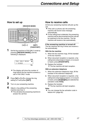 Page 17Connections and Setup
17For Fax Advantage assistance, call 1-800-435-7329.
How to set up
1Set the fax machine to FAX ONLY mode by 
pressing 

 RECEIVE MODE
  until the 
following is displayed.
The display will show the number of 
rings before the fax machine answers a 
call in FAX ONLY mode.
2Press 
 
 
  or 
 
 
  to change the ring 
setting to 5 and press 

 SET
 .
3Turn on your answering machine.
4Adjust a ring setting of the answering 
machine less than 4....