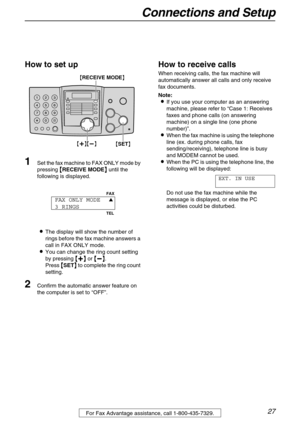 Page 27Connections and Setup
27For Fax Advantage assistance, call 1-800-435-7329.
How to set up
1Set the fax machine to FAX ONLY mode by 
pressing 

 RECEIVE MODE
  until the 
following is displayed.
The display will show the number of 
rings before the fax machine answers a 
call in FAX ONLY mode.
You can change the ring count setting 
by pressing 

 
 
  or 
 
 
 .
Press 

 SET
  to complete the ring count 
setting.
2Confirm the automatic answer feature on 
the...