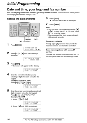 Page 30Initial Programming
30For Fax Advantage assistance, call 1-800-435-7329.
Initial Programming
Date and time, your logo and fax number
You should program the date and time, your logo and fax number. This information will be printed 
on each page transmitted from your unit.
Setting the date and time 
1Press 
 MENU
 .
SYSTEM SET UP
PRESS NAVI.[ ]
2Press 
 
 
  or 
 	
		 	
  until the following is 
displayed.
SET DATE & TIME
PRESS SET
3Press 
 SET
 .
Cursor () will...