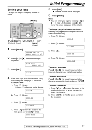 Page 31Initial Programming
31For Fax Advantage assistance, call 1-800-435-7329.
Setting your logo 
The logo can be your company, division or 
name.
1Press 
 MENU
 .
SYSTEM SET UP
PRESS NAVI.[ ]
2Press 
 
 
  or 
 	
		 	
  until the following is 
displayed.
YOUR LOGO
PRESS SET
3Press 
 SET
 .
LOGO=
4Enter your logo, up to 30 characters, using 
the dial keypad. See page 32 for details.
Example:“Bill”
1.Press 

 2
  2 times.
Cursor () will appear on the display....