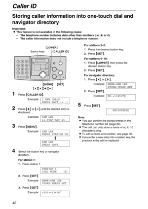 Page 42Caller ID
42
Storing caller information into one-touch dial and 
navigator directory 
Important:

 This feature is not available in the following cases:
–The telephone number includes data other than numbers (i.e. 

  or #).
–The caller information does not include a telephone number.
1Press 
 CALLER ID
 .
Example:2 NEW CALLS
PRESS NAVI.[+ -]
2Press 
 
 
  or 
 
 
  until the desired entry is 
displayed.
Example:SAM LEE
11:50AM Apr 14
3Press 
 MENU
 ....