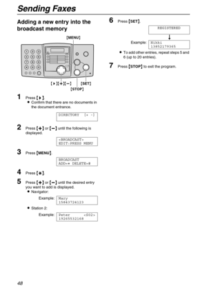 Page 48Sending Faxes
48
Adding a new entry into the 
broadcast memory
1Press 
 	
		 	
 .
Confirm that there are no documents in 
the document entrance.
DIRECTORY [+ -]
2Press 
 
 
  or 
 
 
  until the following is 
displayed.

EDIT:PRESS MENU
3Press 
 MENU
 .
BROADCAST
ADD= DELETE=#
4Press 
 
 
 .
5Press 
 
 
  or 
 
 
  until the desired entry 
you want to add is displayed.
Navigator:
Example:Mary
15843724123
Station 2:...