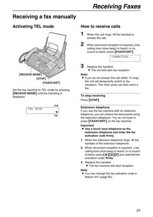 Page 51Receiving Faxes
51
Receiving Faxes 
Receiving a fax manually
Activating TEL mode
Set the fax machine to TEL mode by pressing 

 RECEIVE MODE
  until the following is 
displayed.
How to receive calls
1When the unit rings, lift the handset to 
answer the call.
2When document reception is required, a fax 
calling tone (slow beep) is heard, or no 
sound is heard, press 

 FAX/START
 .
CONNECTING.....
3Replace the handset.
The unit will start fax reception.
Note:
If you do not answer the...