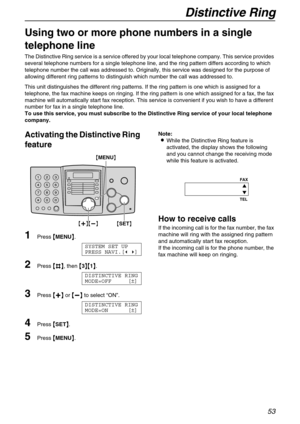 Page 53Distinctive Ring
53
Distinctive Ring
Using two or more phone numbers in a single 
telephone line 
The Distinctive Ring service is a service offered by your local telephone company. This service provides 
several telephone numbers for a single telephone line, and the ring pattern differs according to which 
telephone number the call was addressed to. Originally, this service was designed for the purpose of 
allowing different ring patterns to distinguish which number the call was addressed to.
This unit...