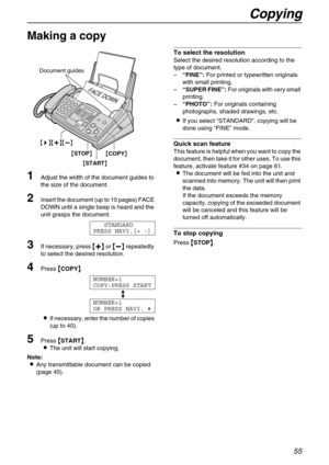 Page 55Copying
55
Copy
Making a copy 
1
Adjust the width of the document guides to 
the size of the document.
2Insert the document (up to 10 pages) FACE 
DOWN until a single beep is heard and the 
unit grasps the document.
STANDARD
PRESS NAVI.[+ -]
3If necessary, press 
 
 
  or 
 
 
  repeatedly 
to select the desired resolution.
4Press 
 COPY
 .
NUMBER=1
COPY:PRESS START

NUMBER=1
OR PRESS NAVI.

If necessary, enter the number of copies 
(up to 40).
5Press 
 START
...