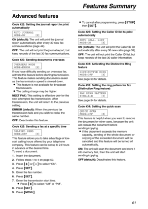 Page 61Features Summary
61
Advanced features 
Code #22: Setting the journal report to print 
automatically 
AUTO JOURNAL
MODE=ON [±]
ON (default):The unit will print the journal 
report automatically after every 30 new fax 
communications (page 44).
OFF:The unit will not print the journal report, but 
keep records of the last 30 fax communications.
Code #23: Sending documents overseas 
OVERSEAS MODE
MODE=ERROR [±]
If you have difficulty sending an overseas fax, 
activate this feature before starting...