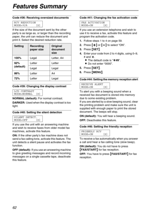 Page 62Features Summary
62
Code #36: Receiving oversized documents 
RCV REDUCTION
MODE=92% [±]
If the size of the document sent by the other 
party is as large as, or larger than the recording 
paper, the unit can reduce the document and 
print it. Select the desired reduction rate.
Code #39: Changing the display contrast 
LCD CONTRAST
MODE=NORMAL [±]
NORMAL (default):For normal contrast.
DARKER:Used when the display contrast is too 
light.
Code #40: Setting the silent detection 
SILENT DETECT.
MODE=OFF [±]
If...