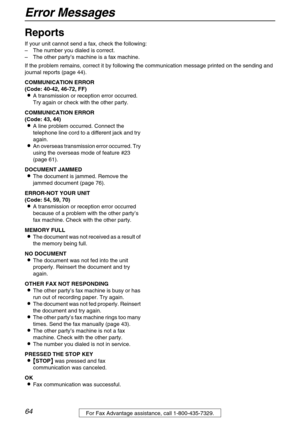 Page 64Error Messages
64For Fax Advantage assistance, call 1-800-435-7329.
Help
Reports 
If your unit cannot send a fax, check the following:
–The number you dialed is correct.
–The other party’s machine is a fax machine.
If the problem remains, correct it by following the communication message printed on the sending and 
journal reports (page 44). 
COMMUNICATION ERROR
(Code: 40-42, 46-72, FF)
A transmission or reception error occurred. 
Try again or check with the other party.
COMMUNICATION ERROR
(Code: 43,...