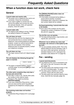 Page 67Frequently Asked Questions
67For Fax Advantage assistance, call 1-800-435-7329.
Frequently Asked Questions
When a function does not work, check here
General
I cannot make and receive calls.
The power cord or telephone line cord is not 
connected. Check the connections.
If you used a splitter to connect the unit, 
remove the splitter and connect the unit to 
the wall jack directly. If the unit operates 
properly, check the splitter.
I cannot make calls.
The dialing mode setting is wrong. Change 
the...