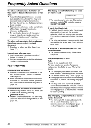 Page 68Frequently Asked Questions
68For Fax Advantage assistance, call 1-800-435-7329.
The other party complains that letters on 
their received document are distorted or not 
clear.
If your line has special telephone services 
such as call waiting, the service may have 
been activated during fax transmission. 
Connect the unit to a line that does not have 
these services.
The extension telephone on the same line is 
off the hook. Hang up the extension 
telephone and try again.
Try copying the document. If...