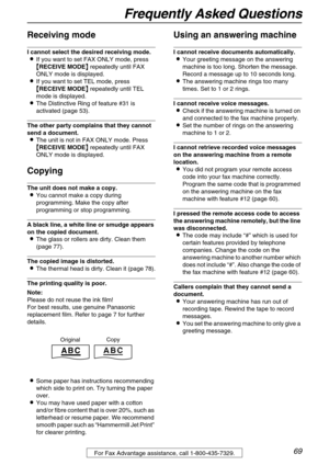 Page 69Frequently Asked Questions
69For Fax Advantage assistance, call 1-800-435-7329.
Receiving mode
I cannot select the desired receiving mode.
If you want to set FAX ONLY mode, press 

 RECEIVE MODE
  repeatedly until FAX 
ONLY mode is displayed.
If you want to set TEL mode, press 

 RECEIVE MODE
  repeatedly until TEL 
mode is displayed.
The Distinctive Ring of feature #31 is 
activated (page 53).
The other party complains that they cannot 
send a document.
The unit is not in FAX ONLY...