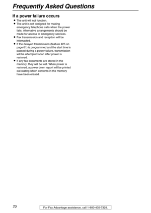 Page 70Frequently Asked Questions
70For Fax Advantage assistance, call 1-800-435-7329.
If a power failure occurs 
The unit will not function.
The unit is not designed for making 
emergency telephone calls when the power 
fails. Alternative arrangements should be 
made for access to emergency services.
Fax transmission and reception will be 
interrupted.
If the delayed transmission (feature #25 on 
page 61) is programmed and the start time is 
passed during a power failure, transmission 
will be attempted...