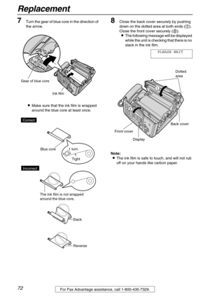 Page 72Replacement
72For Fax Advantage assistance, call 1-800-435-7329.
7Turn the gear of blue core in the direction of 
the arrow.
Make sure that the ink film is wrapped 
around the blue core at least once.
8Close the back cover securely by pushing 
down on the dotted area at both ends (
). 
Close the front cover securely (
).
The following message will be displayed 
while the unit is checking that there is no 
slack in the ink film.
PLEASE WAIT
Note:
The ink film is safe to touch, and will not rub 
off...