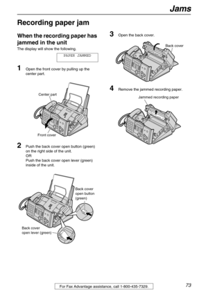 Page 73Jams
73For Fax Advantage assistance, call 1-800-435-7329.
Jams
Recording paper jam 
When the recording paper has 
jammed in the unit
The display will show the following.
PAPER JAMMED
1Open the front cover by pulling up the 
center part.
2Push the back cover open button (green) 
on the right side of the unit.
OR
Push the back cover open lever (green) 
inside of the unit.
3Open the back cover.
4Remove the jammed recording paper.
Center part
Front cover
Back cover 
open lever (green)Back cover
open button...