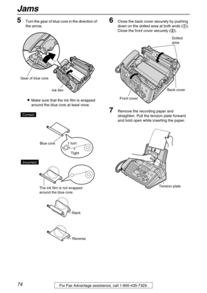 Page 74Jams
74For Fax Advantage assistance, call 1-800-435-7329.
5Turn the gear of blue core in the direction of 
the arrow.
Make sure that the ink film is wrapped 
around the blue core at least once.
6Close the back cover securely by pushing 
down on the dotted area at both ends (
). 
Close the front cover securely (
).
7Remove the recording paper and 
straighten. Pull the tension plate forward 
and hold open while inserting the paper.
Ink film
Gear of blue core
Tight 1 turn
Slack
Reverse Correct
Blue core...