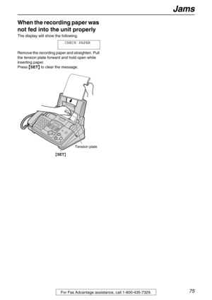 Page 75Jams
75For Fax Advantage assistance, call 1-800-435-7329.
When the recording paper was 
not fed into the unit properly 
The display will show the following.
CHECK PAPER
Remove the recording paper and straighten. Pull 
the tension plate forward and hold open while 
inserting paper.
Press 

 SET
  to clear the message.
{SET}
Tension plate 