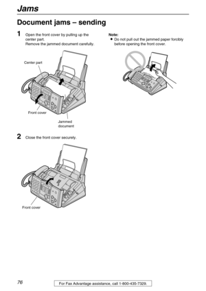 Page 76Jams
76For Fax Advantage assistance, call 1-800-435-7329.
Document jams – sending 
1
Open the front cover by pulling up the 
center part.
Remove the jammed document carefully.
2Close the front cover securely.Note:
Do not pull out the jammed paper forcibly 
before opening the front cover.
Front cover
Center part
Jammed
document
Front cover 