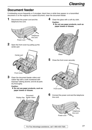 Page 77Cleaning
77For Fax Advantage assistance, call 1-800-435-7329.
Cleaning
Document feeder
If misfeeding occurs frequently or if smudges, black lines or white lines appear on a transmitted 
document or on the original of a copied document, clean the document feeder.
1Disconnect the power cord and the 
telephone line cord.
2Open the front cover by pulling up the 
center part.
3Clean the document feeder rollers and 
rubber flap with a cloth moistened with 
isopropyl rubbing alcohol, and let all parts 
dry...