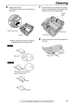 Page 79Cleaning
79For Fax Advantage assistance, call 1-800-435-7329.
6Replace the ink film.
Turn the gear of blue core in the direction of 
the arrow.
Make sure that the ink film is wrapped 
around the blue core at least once.
7Close the back cover securely by pushing 
down on the dotted area at both ends (
). 
Close the front cover securely (
).
8Connect the power cord and the telephone 
line cord.
Ink film
Gear of blue core
Tight 1 turn
Slack
Reverse Correct
Blue core
The ink film is not wrapped 
around...